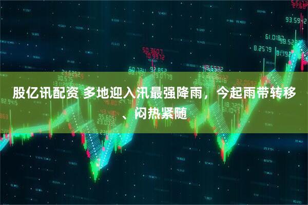 股亿讯配资 多地迎入汛最强降雨，今起雨带转移、闷热紧随