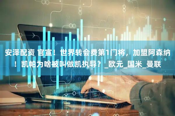 安泽配资 官宣！世界转会费第1门将，加盟阿森纳！凯帕为啥被叫做凯执导？_欧元_国米_曼联