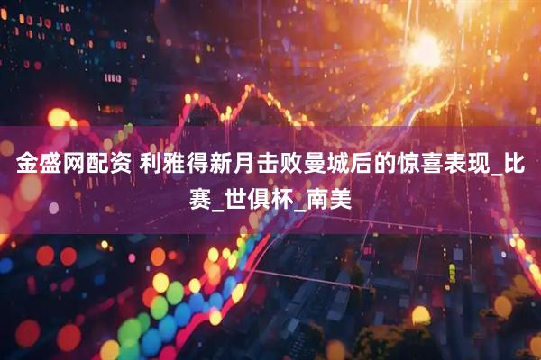 金盛网配资 利雅得新月击败曼城后的惊喜表现_比赛_世俱杯_南美