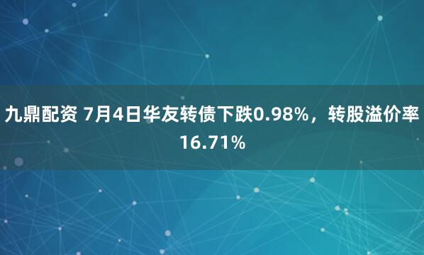 九鼎配资 7月4日华友转债下跌0.98%，转股溢价率16.71%