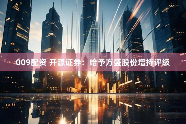 009配资 开源证券：给予方盛股份增持评级
