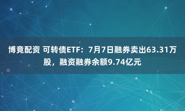 博竟配资 可转债ETF：7月7日融券卖出63.31万股，融资融券余额9.74亿元