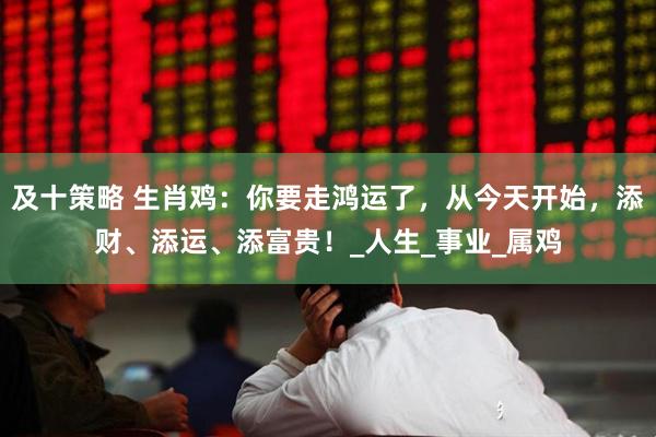 及十策略 生肖鸡：你要走鸿运了，从今天开始，添财、添运、添富贵！_人生_事业_属鸡