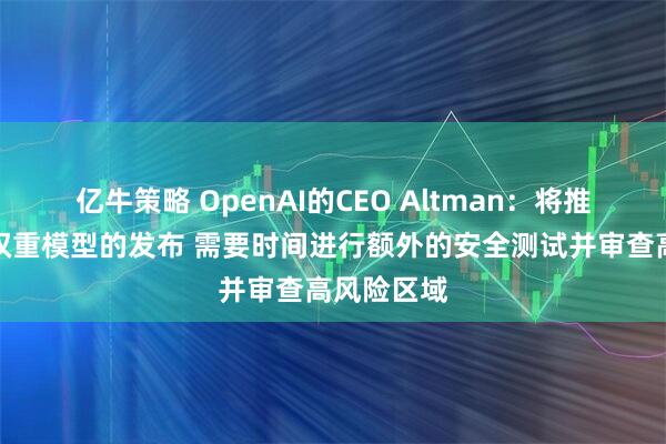 亿牛策略 OpenAI的CEO Altman：将推迟开放式权重模型的发布 需要时间进行额外的安全测试并审查高风险区域