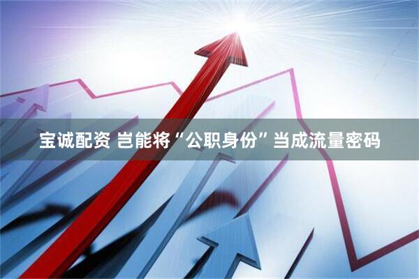 宝诚配资 岂能将“公职身份”当成流量密码
