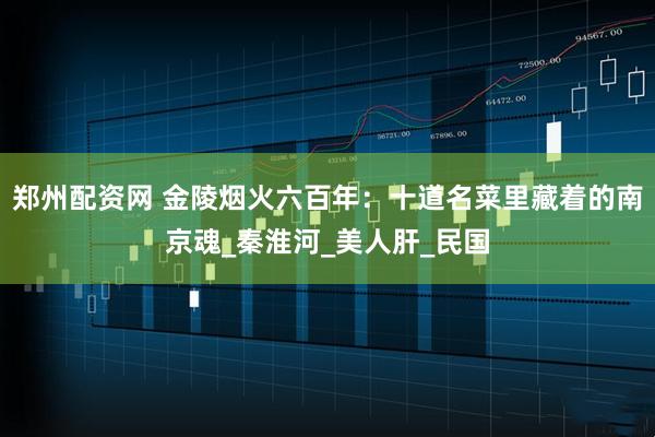 郑州配资网 金陵烟火六百年：十道名菜里藏着的南京魂_秦淮河_美人肝_民国