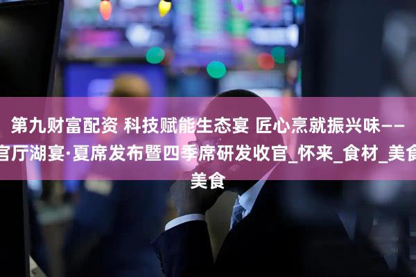 第九财富配资 科技赋能生态宴 匠心烹就振兴味——官厅湖宴·夏席发布暨四季席研发收官_怀来_食材_美食