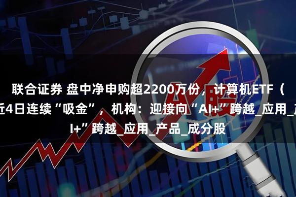 联合证券 盘中净申购超2200万份，计算机ETF（159998）近4日连续“吸金”，机构：迎接向“AI+”跨越_应用_产品_成分股