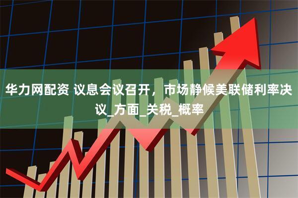 华力网配资 议息会议召开，市场静候美联储利率决议_方面_关税_概率