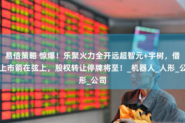 易倍策略 惊爆！乐聚火力全开远超智元+宇树，借壳上市箭在弦上，股权转让停牌将至！_机器人_人形_公司