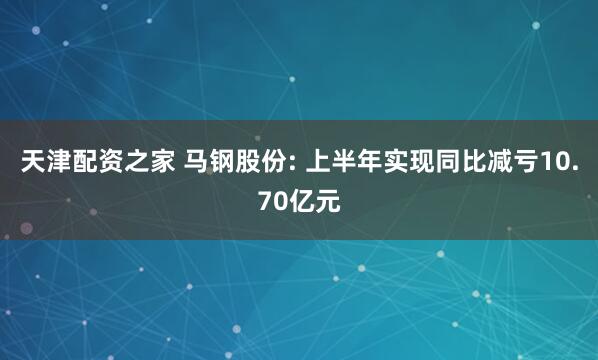 天津配资之家 马钢股份: 上半年实现同比减亏10.70亿元