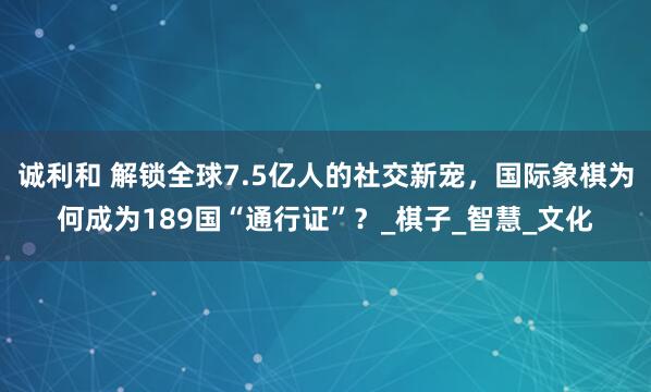 诚利和 解锁全球7.5亿人的社交新宠，国际象棋为何成为189国“通行证”？_棋子_智慧_文化