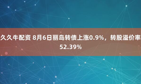 久久牛配资 8月6日丽岛转债上涨0.9%，转股溢价率52.39%
