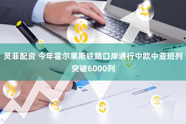 灵菲配资 今年霍尔果斯铁路口岸通行中欧中亚班列突破6000列