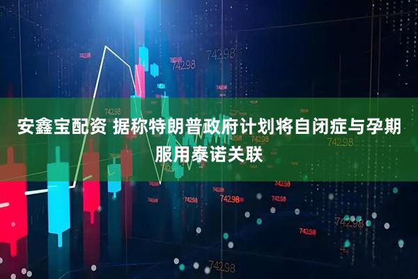 安鑫宝配资 据称特朗普政府计划将自闭症与孕期服用泰诺关联