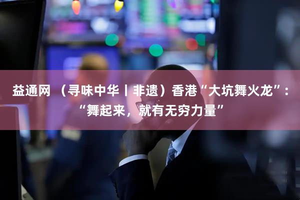 益通网 （寻味中华丨非遗）香港“大坑舞火龙”：“舞起来，就有无穷力量”