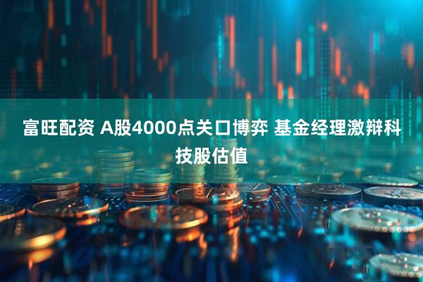 富旺配资 A股4000点关口博弈 基金经理激辩科技股估值