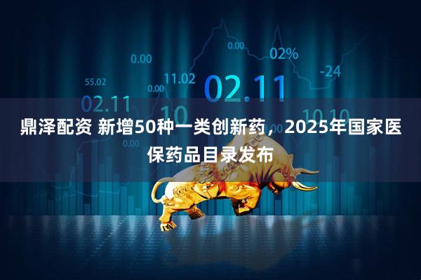 鼎泽配资 新增50种一类创新药,2025年国家医保药品目录发布