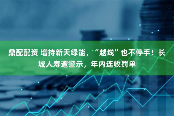 鼎配配资 增持新天绿能,“越线”也不停手!长城人寿遭警示,年内连收罚单