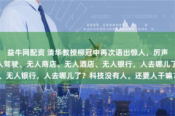 益牛网配资 清华教授柳冠中再次语出惊人，厉声质问：“无人飞机、无人驾驶、无人商店、无人酒店、无人银行，人去哪儿了？科技没有人，还要人干嘛？”