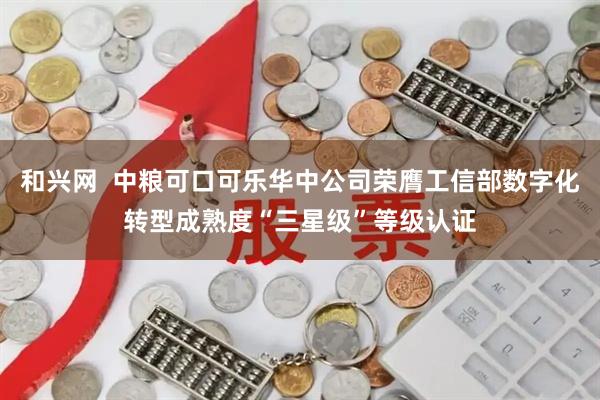 和兴网  中粮可口可乐华中公司荣膺工信部数字化转型成熟度“三星级”等级认证