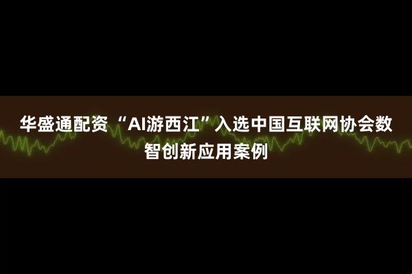 华盛通配资 “AI游西江”入选中国互联网协会数智创新应用案例