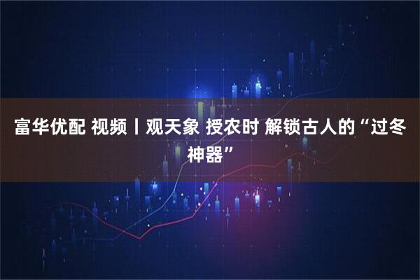 富华优配 视频丨观天象 授农时 解锁古人的“过冬神器”