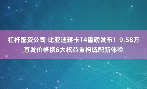 杠杆配资公司 比亚迪轿卡T4重磅发布!9.58万首发价格携6大权益重构城配新体验
