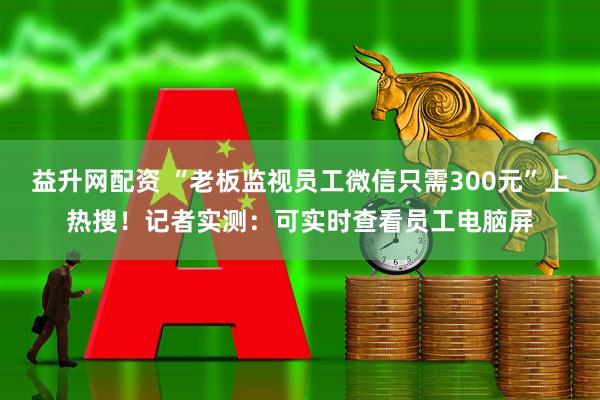 益升网配资 “老板监视员工微信只需300元”上热搜！记者实测：可实时查看员工电脑屏