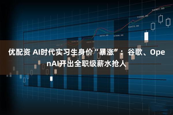 优配资 AI时代实习生身价“暴涨”：谷歌、OpenAI开出全职级薪水抢人