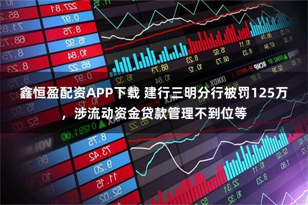 鑫恒盈配资APP下载 建行三明分行被罚125万，涉流动资金贷款管理不到位等