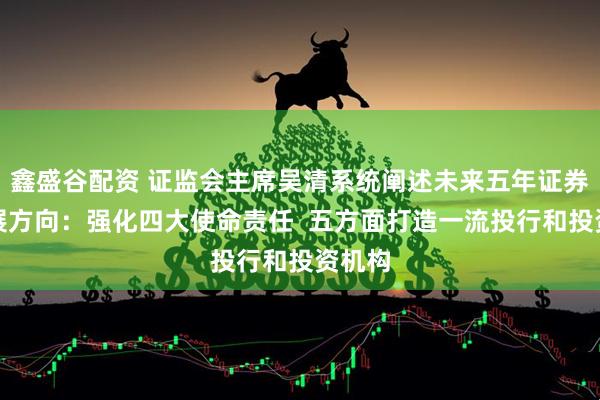 鑫盛谷配资 证监会主席吴清系统阐述未来五年证券业发展方向：强化四大使命责任  五方面打造一流投行和投资机构