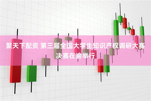 聚天下配资 第三届全国大学生知识产权调研大赛决赛在渝举行
