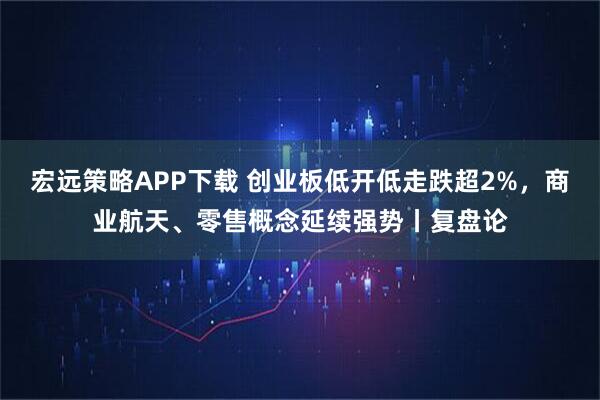 宏远策略APP下载 创业板低开低走跌超2%,商业航天、零售概念延续强势丨复盘论