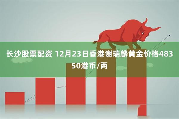 长沙股票配资 12月23日香港谢瑞麟黄金价格48350港币/两