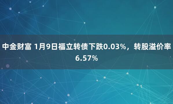 中金财富 1月9日福立转债下跌0.03%,转股溢价率6.57%