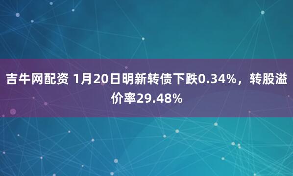 吉牛网配资 1月20日明新转债下跌0.34%,转股溢价率29.48%