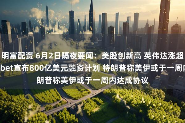 明富配资 6月2日隔夜要闻：美股创新高 英伟达涨超6% Alphabet宣布800亿美元融资计划 特朗普称美伊或于一周内达成协议