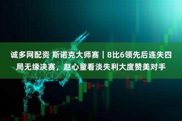 诚多网配资 斯诺克大师赛｜8比6领先后连失四局无缘决赛，赵心童看淡失利大度赞美对手