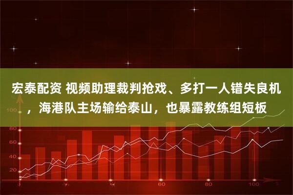宏泰配资 视频助理裁判抢戏、多打一人错失良机，海港队主场输给泰山，也暴露教练组短板
