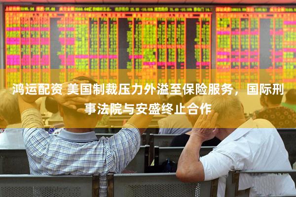鸿运配资 美国制裁压力外溢至保险服务，国际刑事法院与安盛终止合作