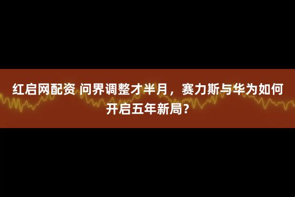 红启网配资 问界调整才半月，赛力斯与华为如何开启五年新局？
