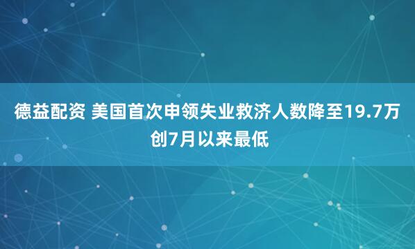 德益配资 美国首次申领失业救济人数降至19.7万 创7月以来最低